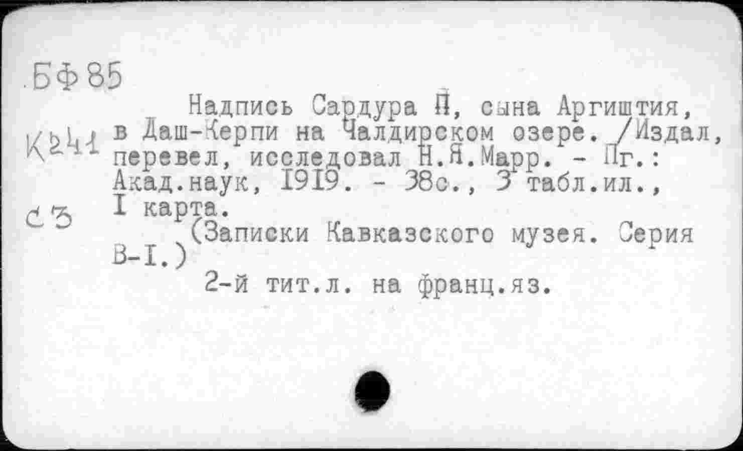 ﻿.БФ85
Надпись Сардура П, сына Аргиштия, в Даш-Керпи на Чалдирском озере. /Издал, - - перевел, исследовал Н.Я.Марр. - Яг. :
Акад.наук, 1919. - 38с., 3 табл.ил.,
I карта.
^(Записки Кавказского музея. Серия
2-й тит.л. на франц.яз.